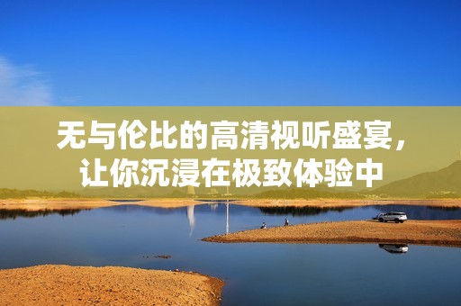 無(wú)與倫比的高清視聽(tīng)盛宴，讓你沉浸在極致體驗(yàn)中