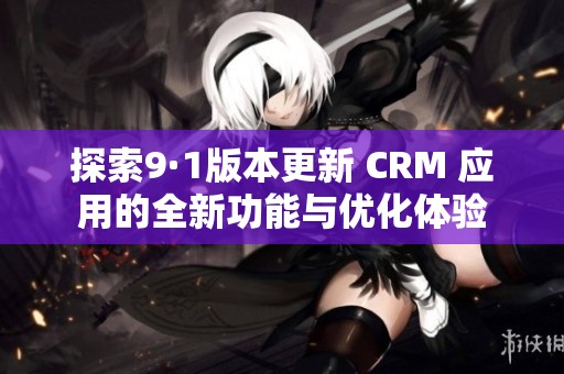 探索9·1版本更新 CRM 應(yīng)用的全新功能與優(yōu)化體驗
