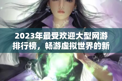 2023年最受歡迎大型網(wǎng)游排行榜，暢游虛擬世界的新選擇
