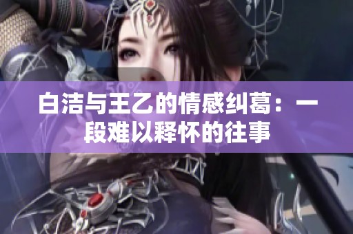 白潔與王乙的情感糾葛：一段難以釋懷的往事
