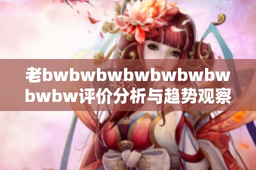 老bwbwbwbwbwbwbwbwbw評價分析與趨勢觀察解析