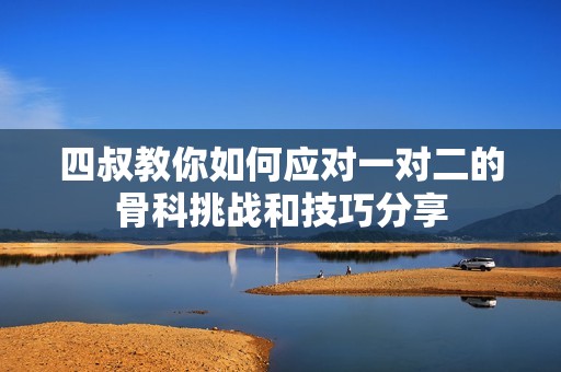 四叔教你如何應(yīng)對(duì)一對(duì)二的骨科挑戰(zhàn)和技巧分享