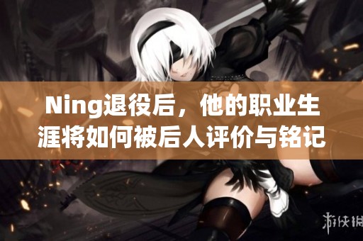 Ning退役后，他的職業(yè)生涯將如何被后人評價與銘記？