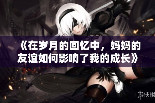 《在歲月的回憶中，媽媽的友誼如何影響了我的成長》