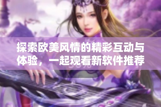 探索歐美風(fēng)情的精彩互動與體驗(yàn)，一起觀看新軟件推薦