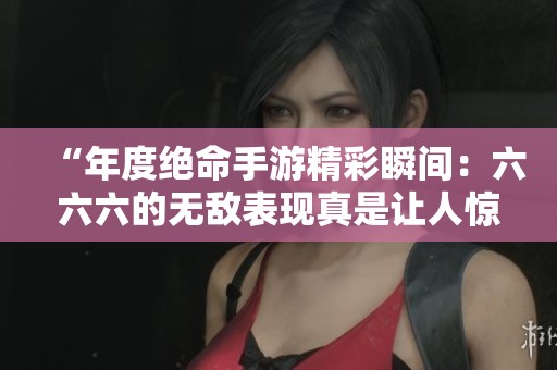 “年度絕命手游精彩瞬間：六六六的無(wú)敵表現(xiàn)真是讓人驚嘆”