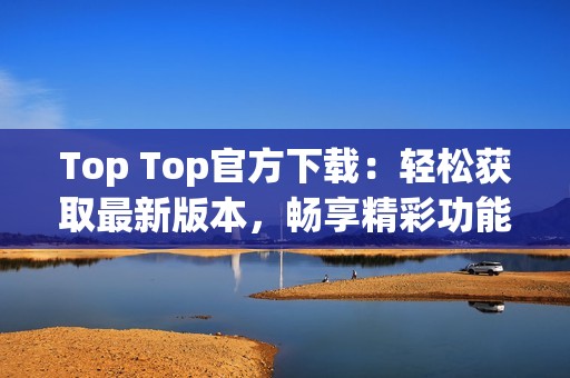 Top Top官方下載：輕松獲取最新版本，暢享精彩功能體驗(yàn)