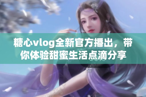 糖心vlog全新官方播出，帶你體驗甜蜜生活點滴分享