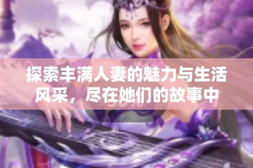 探索豐滿人妻的魅力與生活風(fēng)采，盡在她們的故事中