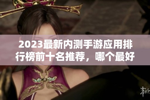 2023最新內(nèi)測(cè)手游應(yīng)用排行榜前十名推薦，哪個(gè)最好用來(lái)了解一下