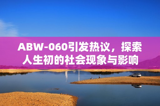 ABW-060引發(fā)熱議，探索人生初的社會現(xiàn)象與影響