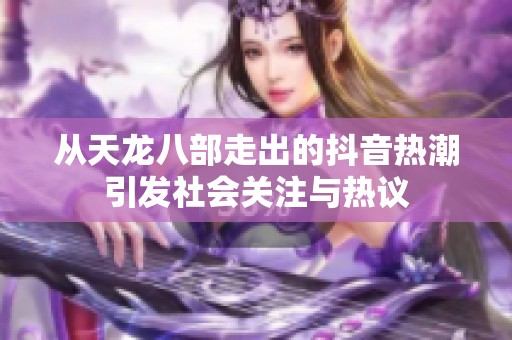 從天龍八部走出的抖音熱潮引發(fā)社會(huì)關(guān)注與熱議
