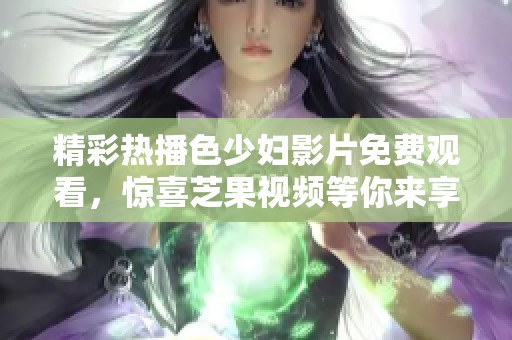 精彩熱播色少婦影片免費觀看，驚喜芝果視頻等你來享受