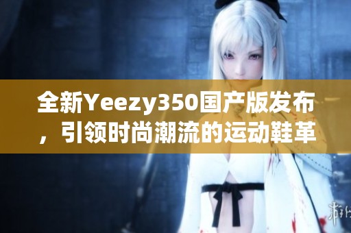 全新Yeezy350國產(chǎn)版發(fā)布，引領(lǐng)時尚潮流的運動鞋革命