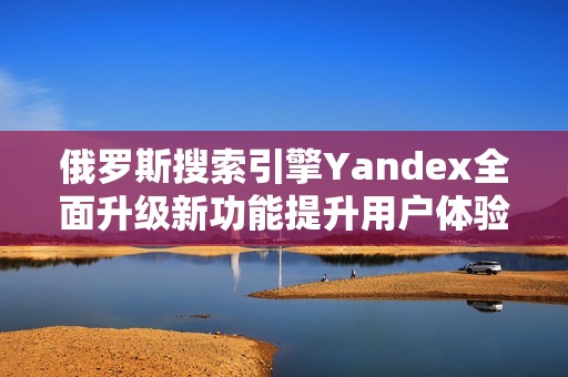 俄羅斯搜索引擎Yandex全面升級(jí)新功能提升用戶體驗(yàn)