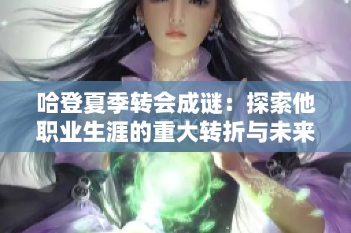 哈登夏季轉會成謎：探索他職業(yè)生涯的重大轉折與未來趨勢