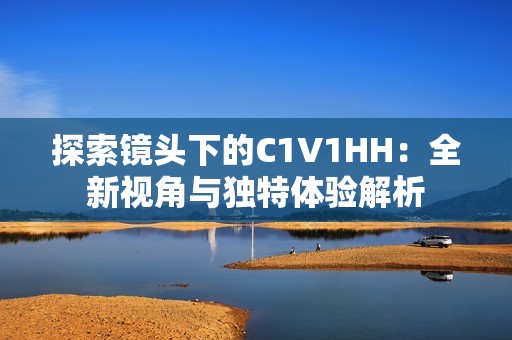 探索鏡頭下的C1V1HH：全新視角與獨特體驗解析