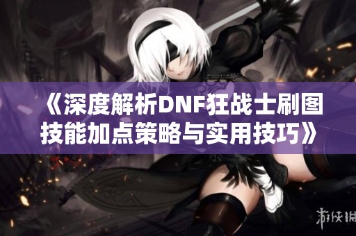 《深度解析DNF狂戰(zhàn)士刷圖技能加點策略與實用技巧》
