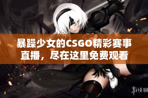 暴躁少女的CSGO精彩賽事直播，盡在這里免費(fèi)觀看