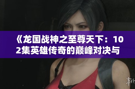 《龍國戰(zhàn)神之至尊天下：102集英雄傳奇的巔峰對決與征戰(zhàn)之旅》