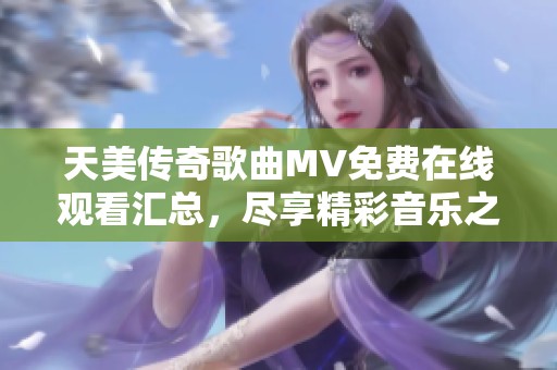 天美傳奇歌曲MV免費(fèi)在線觀看匯總，盡享精彩音樂之旅