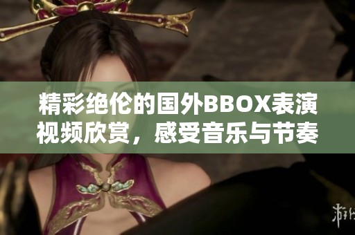 精彩絕倫的國(guó)外BBOX表演視頻欣賞，感受音樂與節(jié)奏的魅力