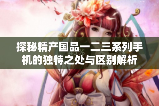 探秘精產(chǎn)國品一二三系列手機的獨特之處與區(qū)別解析