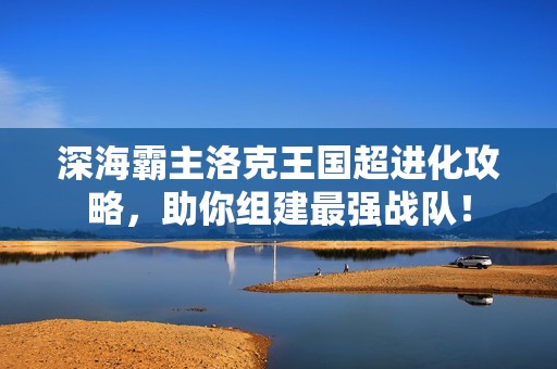 深海霸主洛克王國超進(jìn)化攻略，助你組建最強(qiáng)戰(zhàn)隊(duì)！
