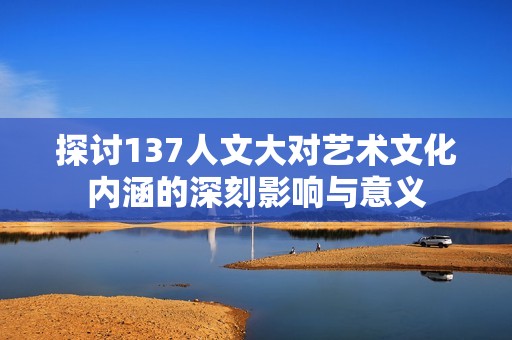 探討137人文大對藝術(shù)文化內(nèi)涵的深刻影響與意義