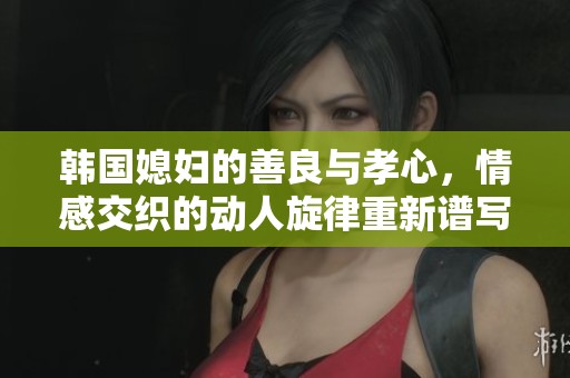 韓國(guó)媳婦的善良與孝心，情感交織的動(dòng)人旋律重新譜寫(xiě)