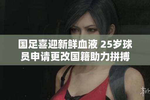 國(guó)足喜迎新鮮血液 25歲球員申請(qǐng)更改國(guó)籍助力拼搏