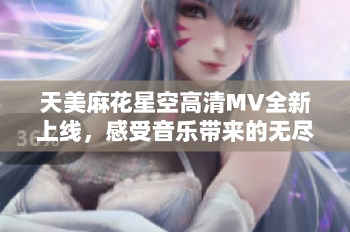 天美麻花星空高清MV全新上線，感受音樂帶來的無盡魅力與幻想