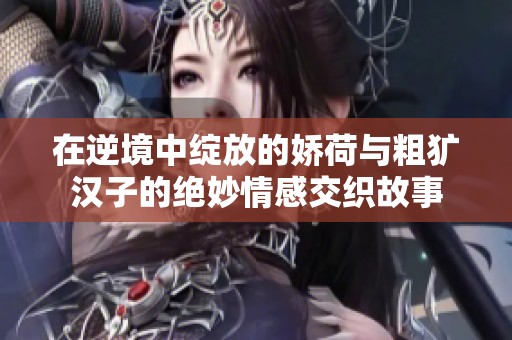 在逆境中綻放的嬌荷與粗獷漢子的絕妙情感交織故事