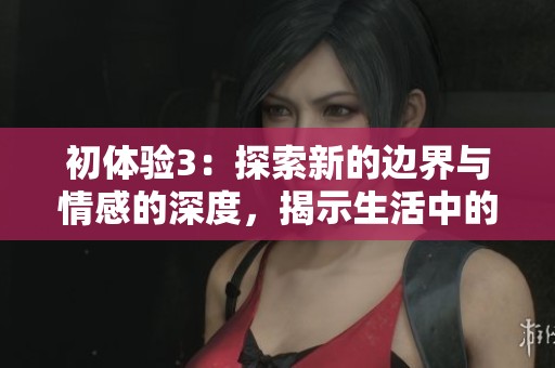 初體驗3：探索新的邊界與情感的深度，揭示生活中的美好與挑戰(zhàn)