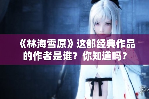 《林海雪原》這部經(jīng)典作品的作者是誰？你知道嗎？
