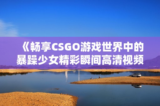 《暢享CSGO游戲世界中的暴躁少女精彩瞬間高清視頻》