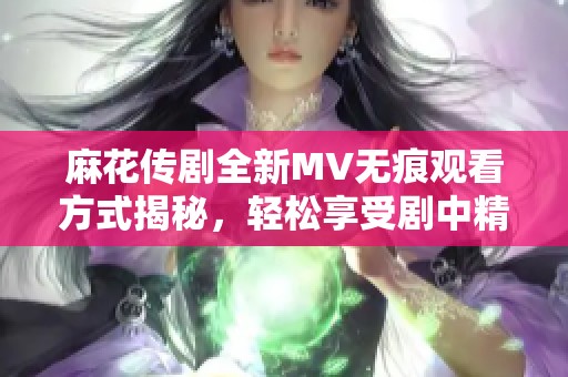 麻花傳劇全新MV無痕觀看方式揭秘，輕松享受劇中精彩瞬間