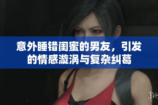 意外睡錯(cuò)閨蜜的男友，引發(fā)的情感漩渦與復(fù)雜糾葛