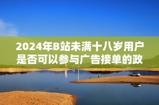 2024年B站未滿十八歲用戶是否可以參與廣告接單的政策分析與探討
