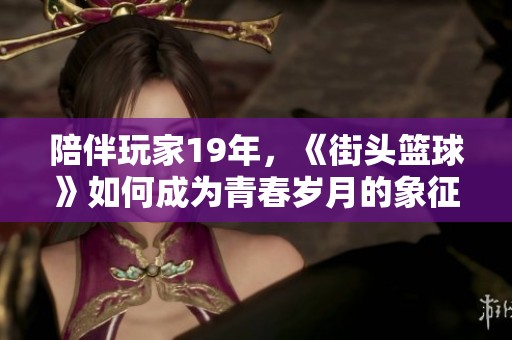 陪伴玩家19年，《街頭籃球》如何成為青春歲月的象征與回憶