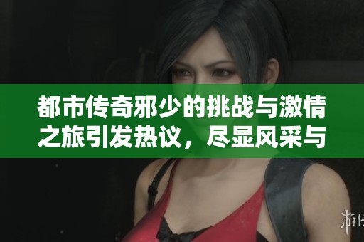 都市傳奇邪少的挑戰(zhàn)與激情之旅引發(fā)熱議，盡顯風(fēng)采與智慧