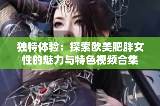 獨(dú)特體驗(yàn)：探索歐美肥胖女性的魅力與特色視頻合集