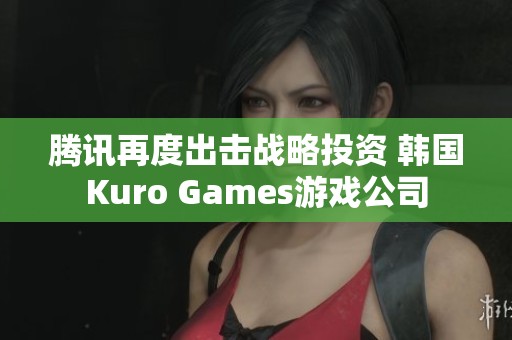 騰訊再度出擊戰(zhàn)略投資 韓國Kuro Games游戲公司