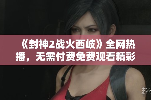 《封神2戰(zhàn)火西岐》全網(wǎng)熱播，無需付費(fèi)免費(fèi)觀看精彩內(nèi)容與幕后揭秘