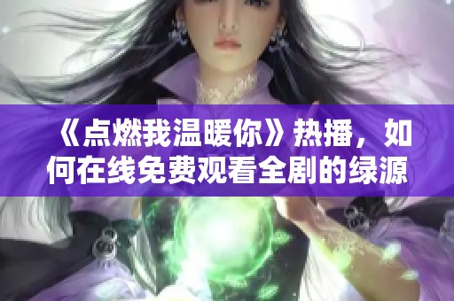 《點燃我溫暖你》熱播，如何在線免費觀看全劇的綠源分享技巧
