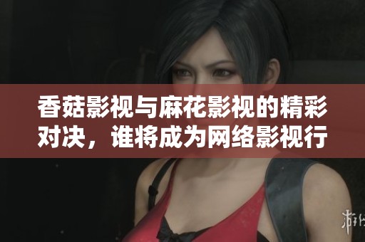 香菇影視與麻花影視的精彩對(duì)決，誰(shuí)將成為網(wǎng)絡(luò)影視行業(yè)的領(lǐng)軍者