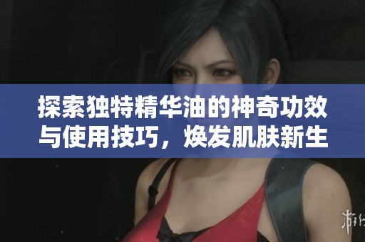 探索獨特精華油的神奇功效與使用技巧，煥發(fā)肌膚新生活力