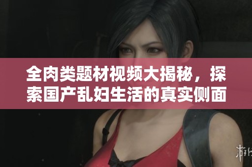 全肉類(lèi)題材視頻大揭秘，探索國(guó)產(chǎn)亂婦生活的真實(shí)側(cè)面與故事