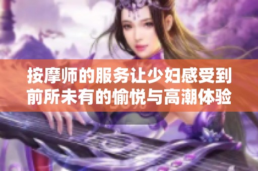 按摩師的服務(wù)讓少婦感受到前所未有的愉悅與高潮體驗(yàn)