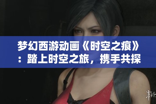 夢幻西游動畫《時空之痕》：踏上時空之旅，攜手共探西域奇遇